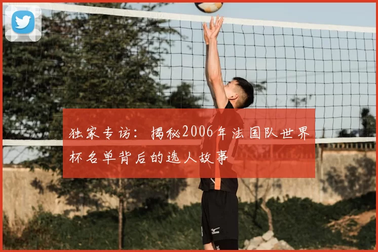 独家专访:揭秘2006年法国队世界杯名单背后的选人故事