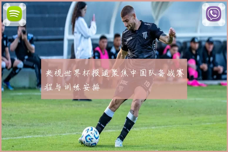 央视世界杯报道聚焦中国队备战赛程与训练安排