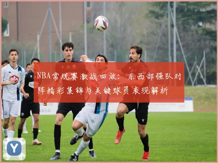 NBA常规赛激战回放：东西部强队对阵精彩集锦与关键球员表现解析