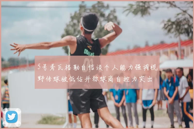 5号秀瓦格勒自信谈个人能力强调视野传球被低估并称球商自控力突出