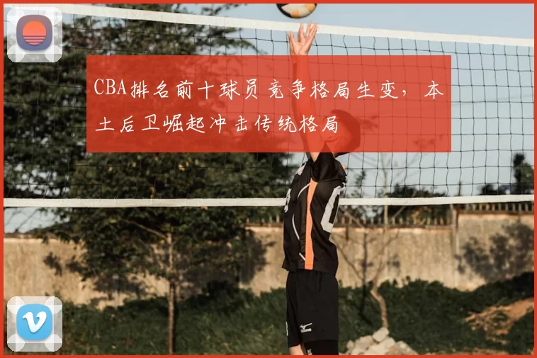 CBA排名前十球员竞争格局生变,本土后卫崛起冲击传统格局