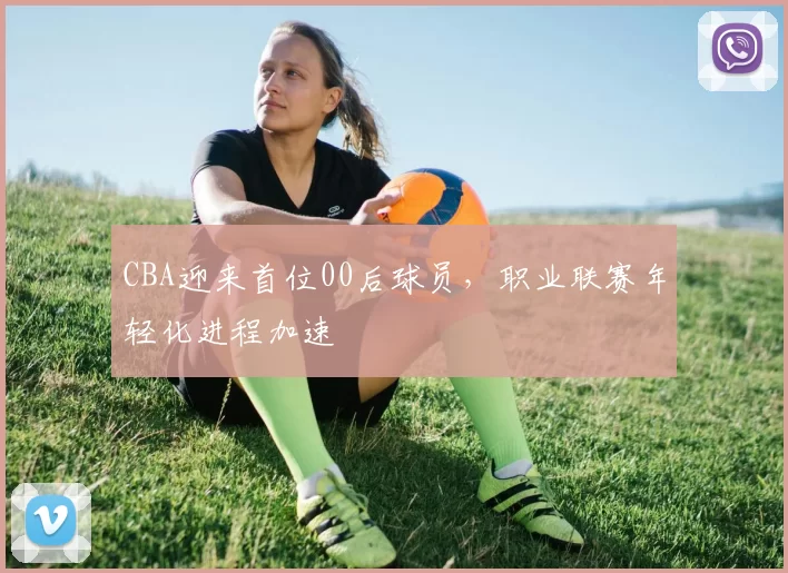 CBA迎来首位00后球员，职业联赛年轻化进程加速