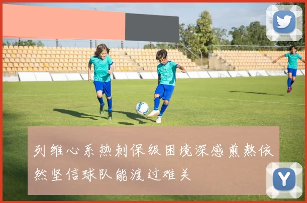 列维心系热刺保级困境深感煎熬依然坚信球队能渡过难关