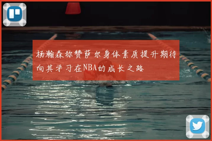 杨瀚森称赞萨尔身体素质提升期待向其学习在NBA的成长之路