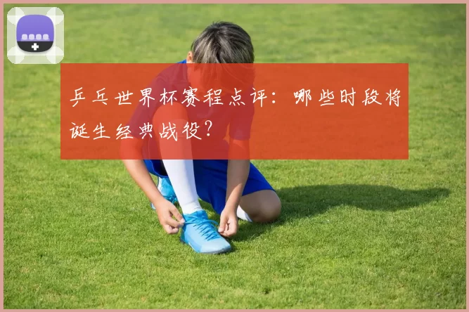 乒乓世界杯赛程点评:哪些时段将诞生经典战役?