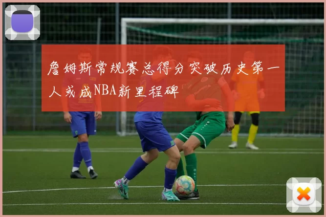詹姆斯常规赛总得分突破历史第一人或成NBA新里程碑