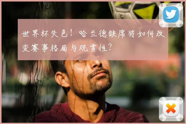 世界杯失色！哈兰德缺席将如何改变赛事格局与观赏性？