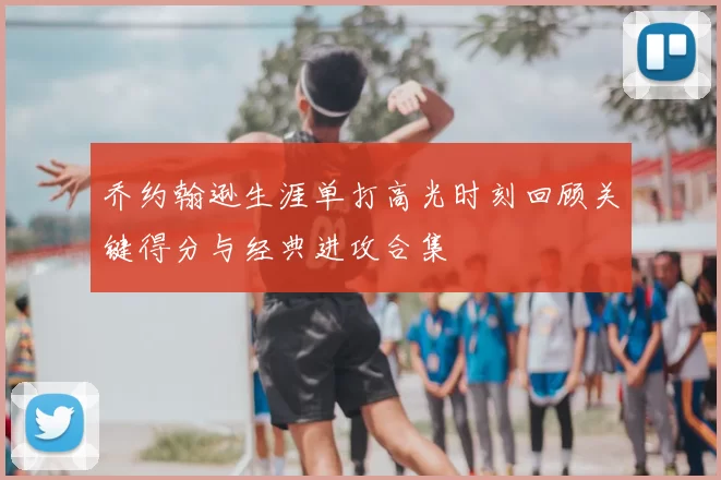 乔约翰逊生涯单打高光时刻回顾关键得分与经典进攻合集