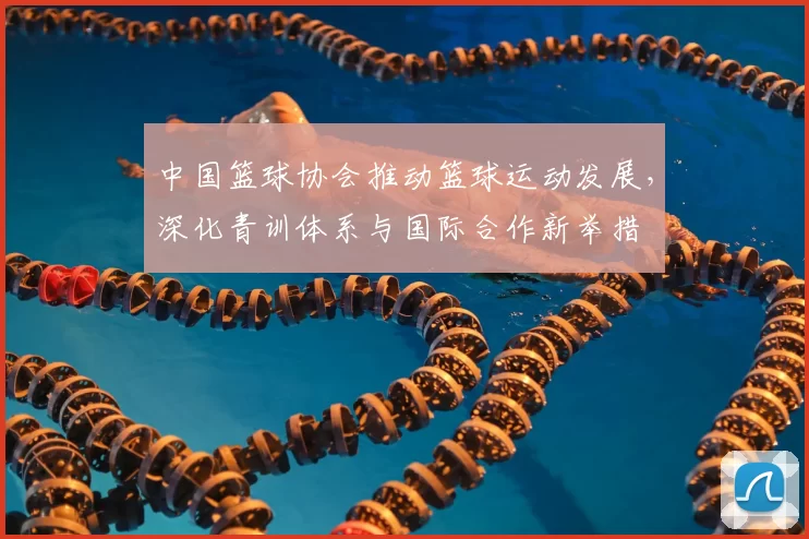 中国篮球协会推动篮球运动发展,深化青训体系与国际合作新举措