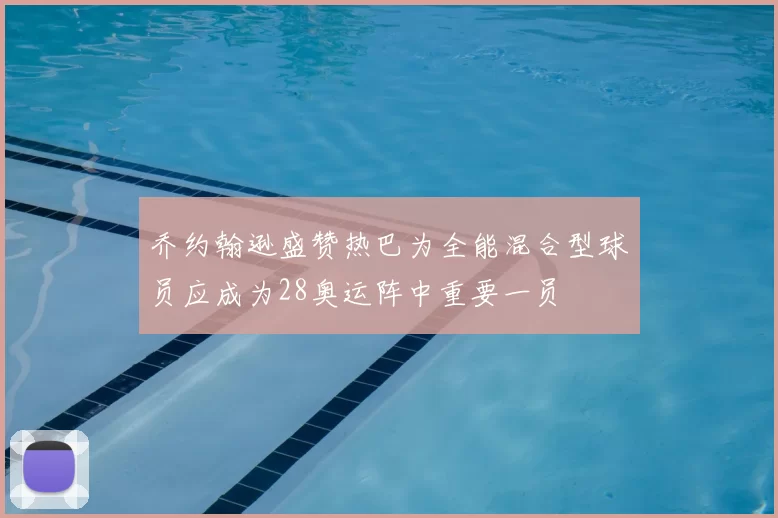 乔约翰逊盛赞热巴为全能混合型球员应成为28奥运阵中重要一员