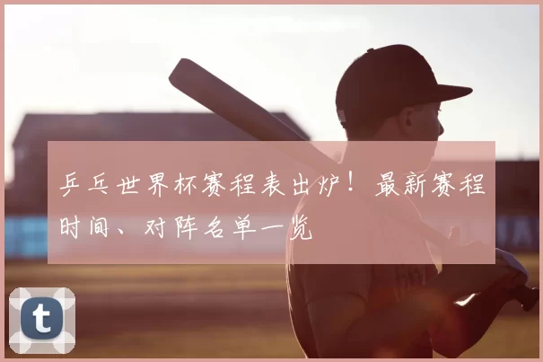 乒乓世界杯赛程表出炉!最新赛程时间、对阵名单一览