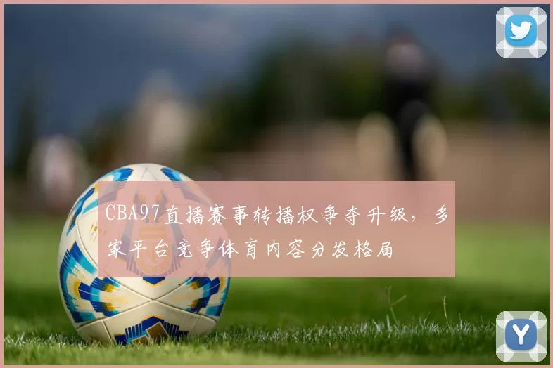 CBA97直播赛事转播权争夺升级,多家平台竞争体育内容分发格局