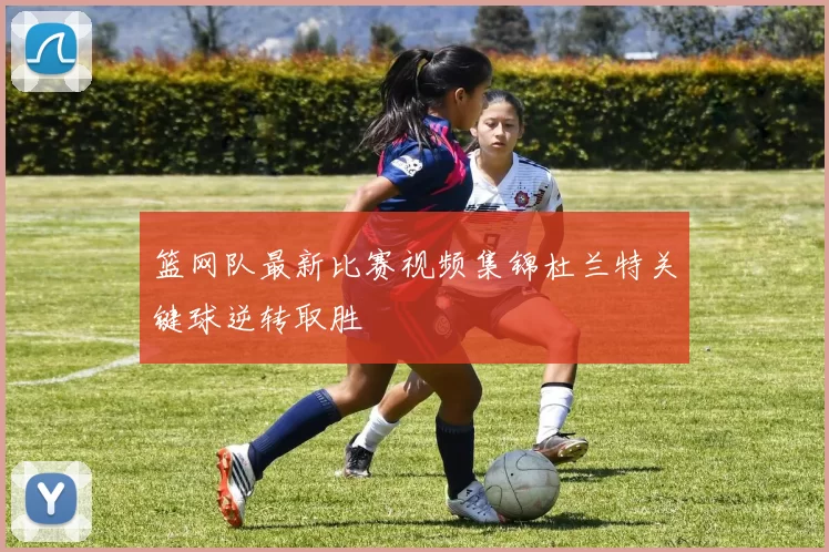 篮网队最新比赛视频集锦杜兰特关键球逆转取胜