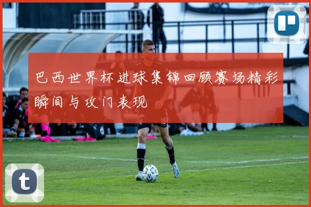 巴西世界杯进球集锦回顾赛场精彩瞬间与攻门表现