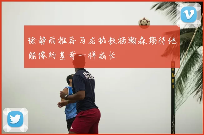 徐静雨推荐马龙执教杨瀚森期待他能像约基奇一样成长
