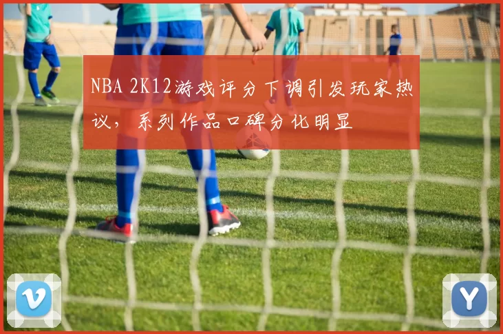 NBA 2K12游戏评分下调引发玩家热议,系列作品口碑分化明显