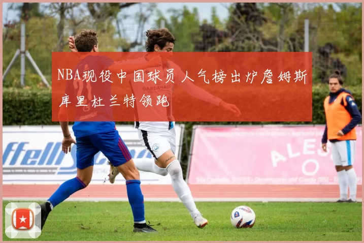 NBA现役中国球员人气榜出炉詹姆斯库里杜兰特领跑