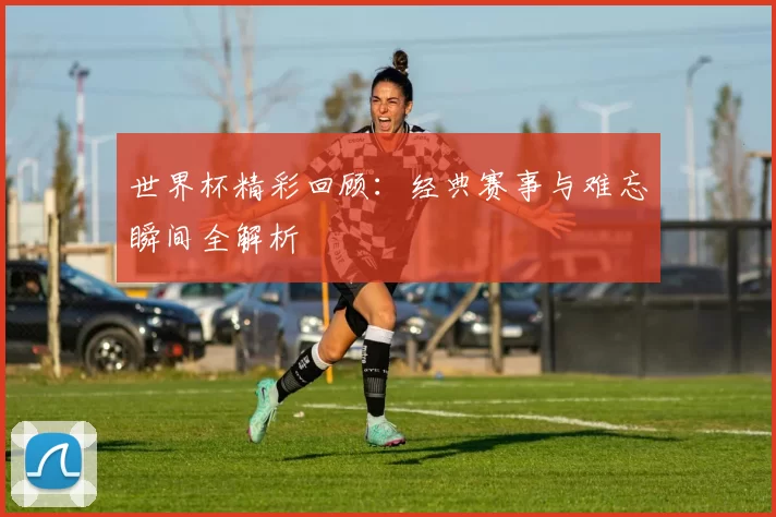 世界杯精彩回顾：经典赛事与难忘瞬间全解析