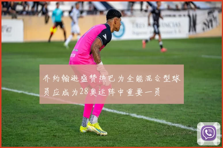 乔约翰逊盛赞热巴为全能混合型球员应成为28奥运阵中重要一员