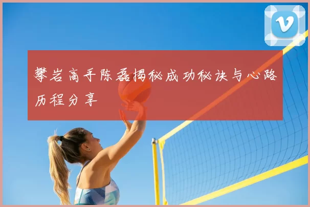 攀岩高手陈磊揭秘成功秘诀与心路历程分享