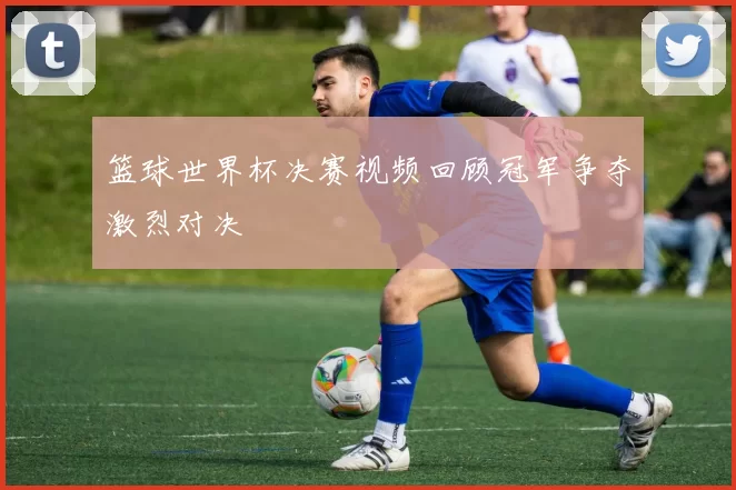 篮球世界杯决赛视频回顾冠军争夺激烈对决
