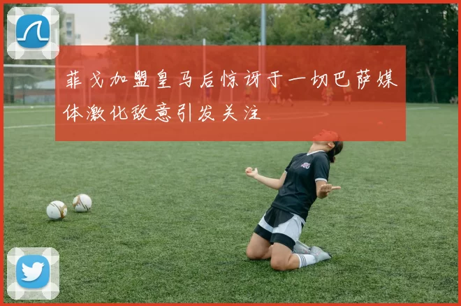菲戈加盟皇马后惊讶于一切巴萨媒体激化敌意引发关注