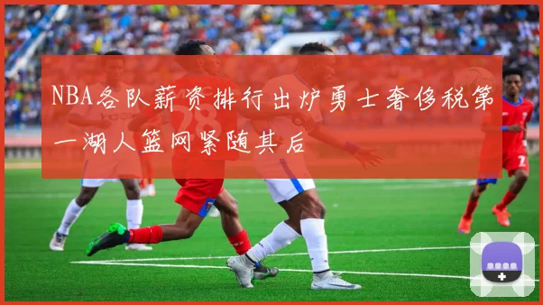 NBA各队薪资排行出炉勇士奢侈税第一湖人篮网紧随其后