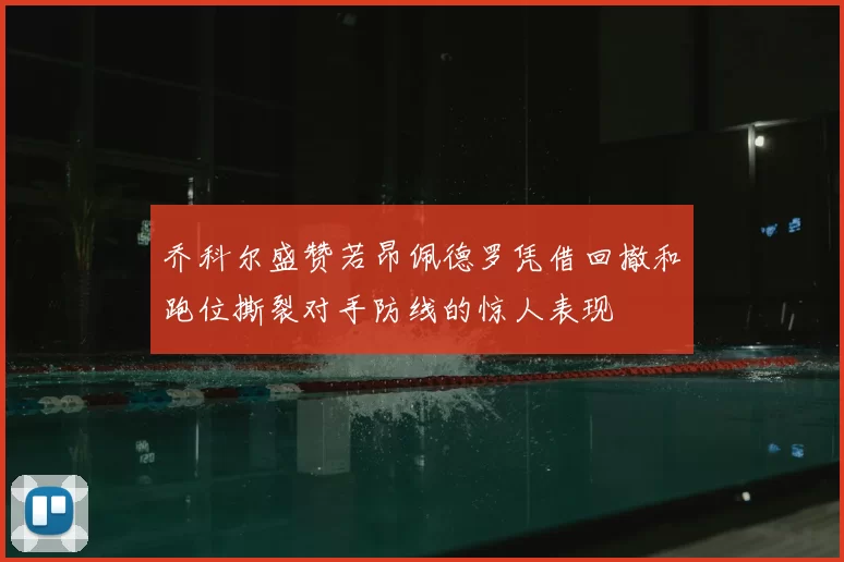 乔科尔盛赞若昂佩德罗凭借回撤和跑位撕裂对手防线的惊人表现