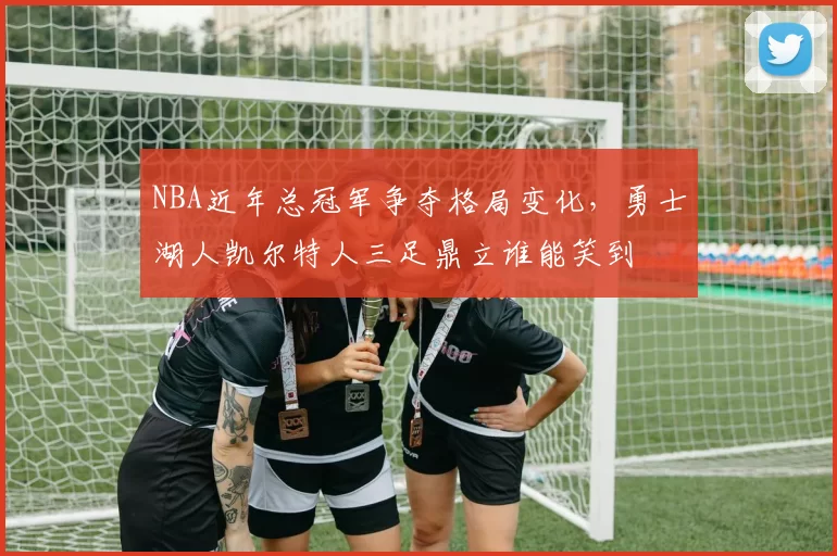 NBA近年总冠军争夺格局变化,勇士湖人凯尔特人三足鼎立谁能笑到