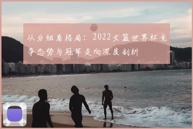 从分组看格局:2022女篮世界杯竞争态势与冠军走向深度剖析