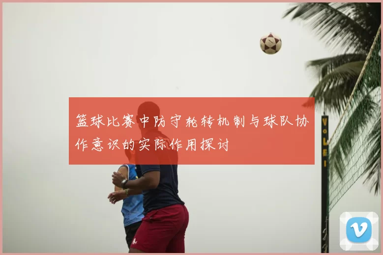 篮球比赛中防守轮转机制与球队协作意识的实际作用探讨