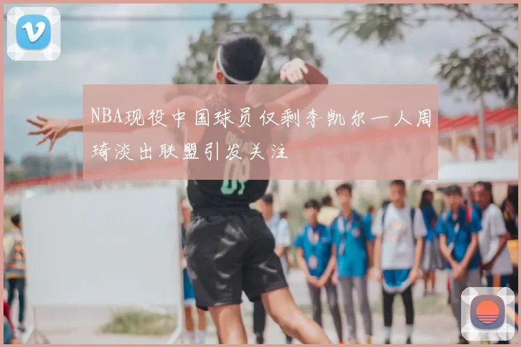 NBA现役中国球员仅剩李凯尔一人周琦淡出联盟引发关注
