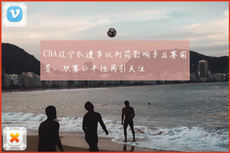 CBA辽宁队遭争议判罚影响季后赛前景，联赛公平性再引关注