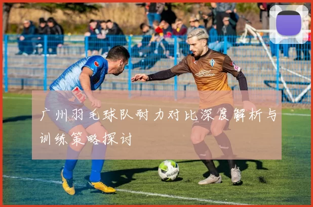 广州羽毛球队耐力对比深度解析与训练策略探讨
