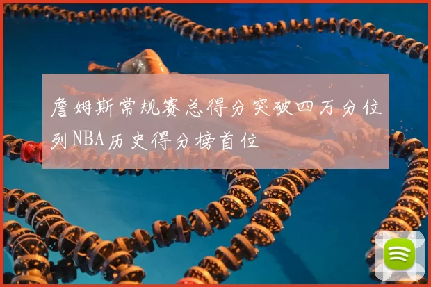 詹姆斯常规赛总得分突破四万分位列NBA历史得分榜首位