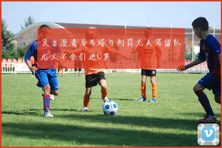 莫吉澄清马洛塔与判罚无关若留队尤文不会引进C罗