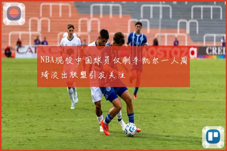 NBA现役中国球员仅剩李凯尔一人周琦淡出联盟引发关注