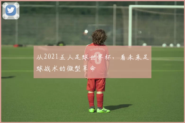 从2021五人足球世界杯,看未来足球战术的微型革命