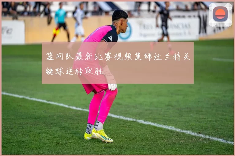 篮网队最新比赛视频集锦杜兰特关键球逆转取胜
