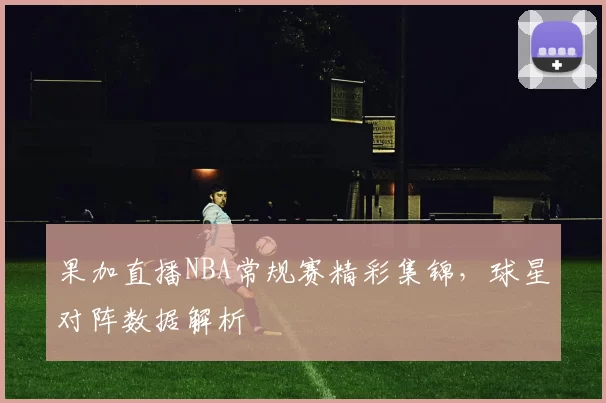 果加直播NBA常规赛精彩集锦，球星对阵数据解析