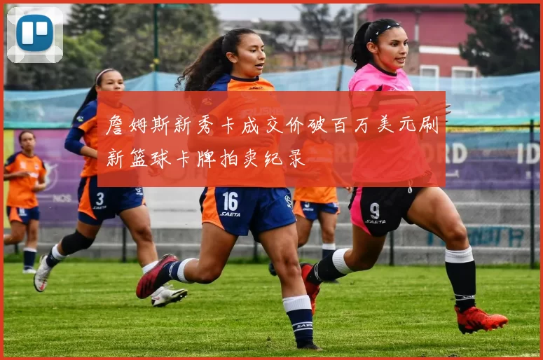 詹姆斯新秀卡成交价破百万美元刷新篮球卡牌拍卖纪录