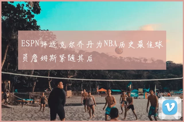 ESPN评迈克尔乔丹为NBA历史最佳球员詹姆斯紧随其后
