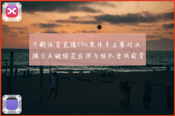 千鹤体育直播nba聚焦季后赛对决 揭示关键球星发挥与球队晋级前景