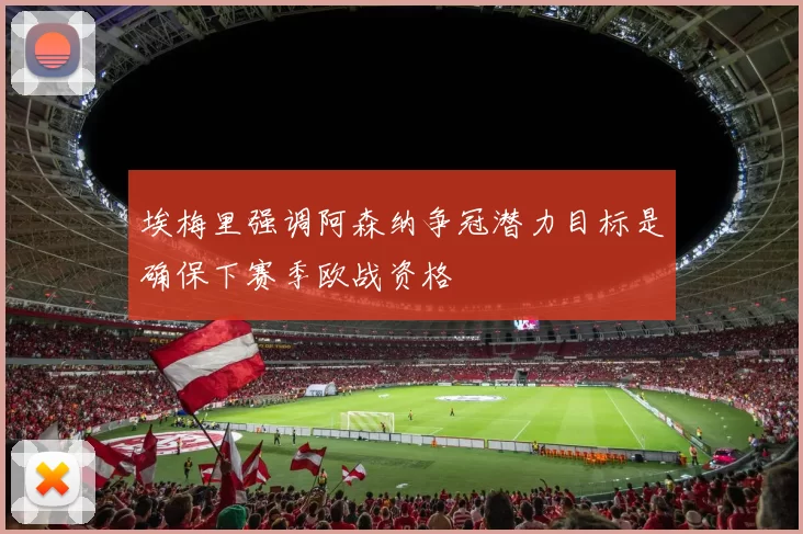 埃梅里强调阿森纳争冠潜力目标是确保下赛季欧战资格