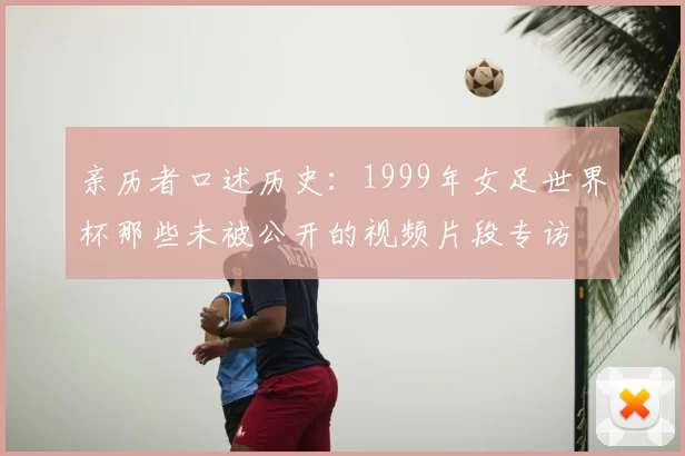 亲历者口述历史:1999年女足世界杯那些未被公开的视频片段专访