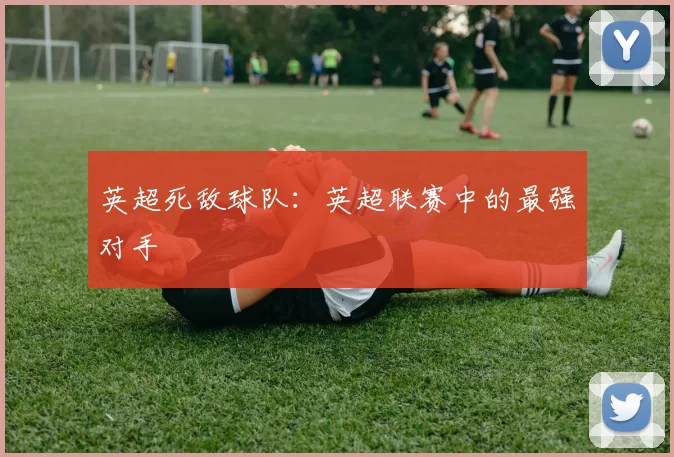 英超死敌球队:英超联赛中的最强对手