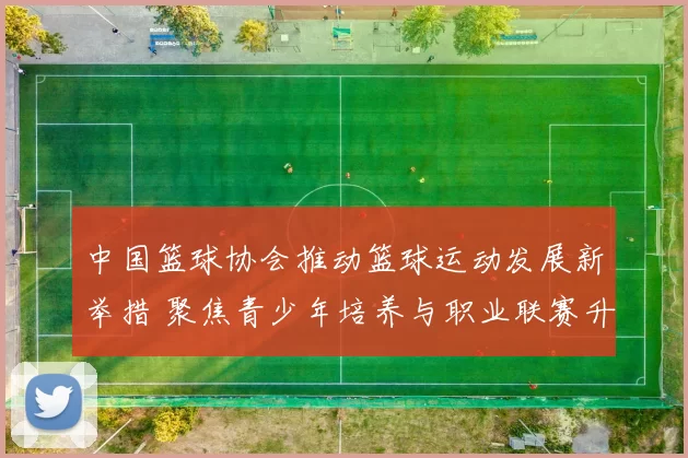 中国篮球协会推动篮球运动发展新举措 聚焦青少年培养与职业联赛升级