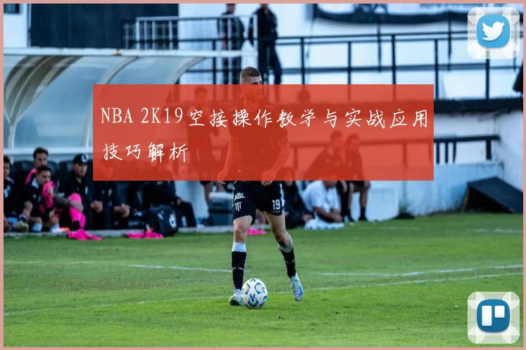NBA 2K19空接操作教学与实战应用技巧解析