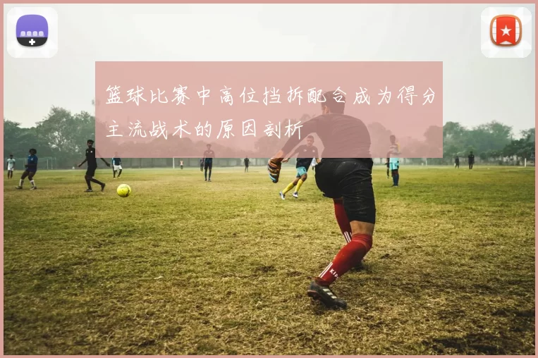 篮球比赛中高位挡拆配合成为得分主流战术的原因剖析