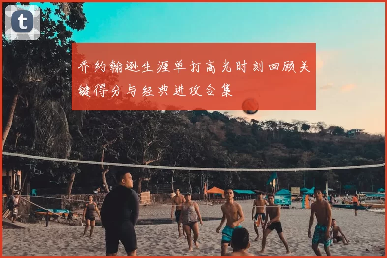 乔约翰逊生涯单打高光时刻回顾关键得分与经典进攻合集